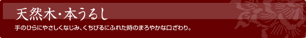 天然木・本うるし　手のひらにやさしくなじみ、くちびるにふれた時のまろやかな口ざわり。